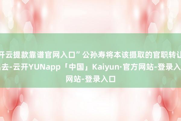 开云提款靠谱官网入口”公孙寿将本该摄取的官职转让出去-云开YUNapp「中国」Kaiyun·官方网站-登录入口