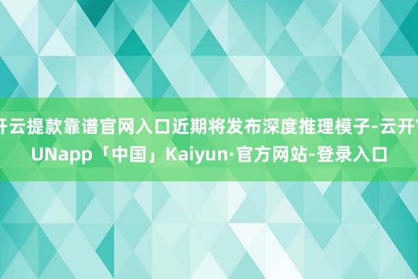 开云提款靠谱官网入口近期将发布深度推理模子-云开YUNapp「中国」Kaiyun·官方网站-登录入口