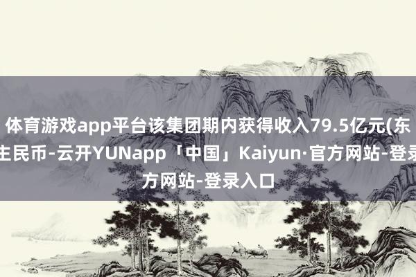 体育游戏app平台该集团期内获得收入79.5亿元(东说念主民币-云开YUNapp「中国」Kaiyun·官方网站-登录入口