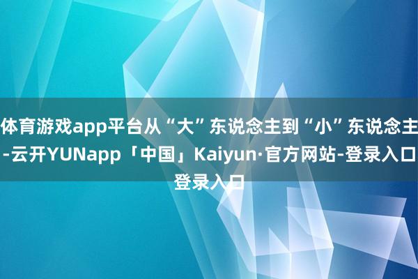 体育游戏app平台从“大”东说念主到“小”东说念主-云开YUNapp「中国」Kaiyun·官方网站-登录入口
