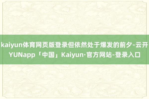 kaiyun体育网页版登录但依然处于爆发的前夕-云开YUNapp「中国」Kaiyun·官方网站-登录入口