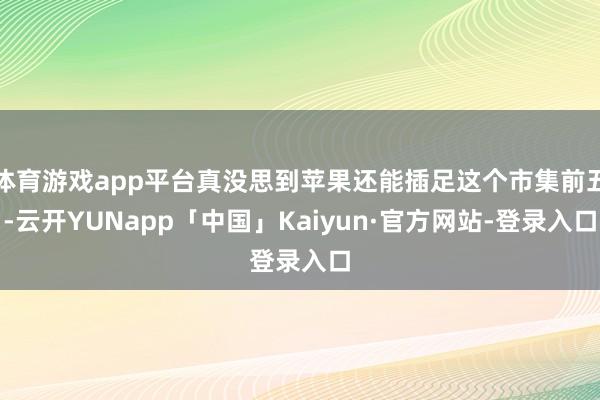 体育游戏app平台真没思到苹果还能插足这个市集前五-云开YUNapp「中国」Kaiyun·官方网站-登录入口