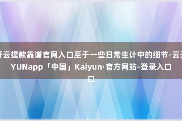 开云提款靠谱官网入口至于一些日常生计中的细节-云开YUNapp「中国」Kaiyun·官方网站-登录入口