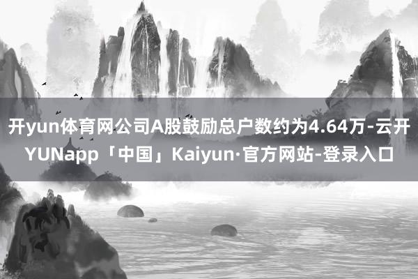 开yun体育网公司A股鼓励总户数约为4.64万-云开YUNapp「中国」Kaiyun·官方网站-登录入口
