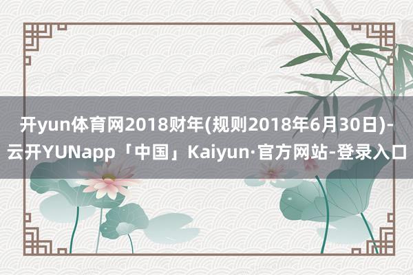 开yun体育网2018财年(规则2018年6月30日)-云开YUNapp「中国」Kaiyun·官方网站-登录入口