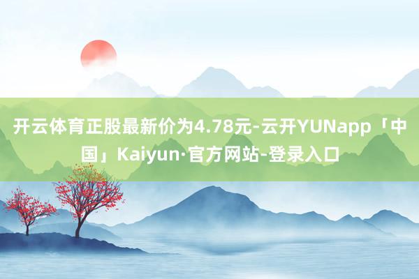 开云体育正股最新价为4.78元-云开YUNapp「中国」Kaiyun·官方网站-登录入口