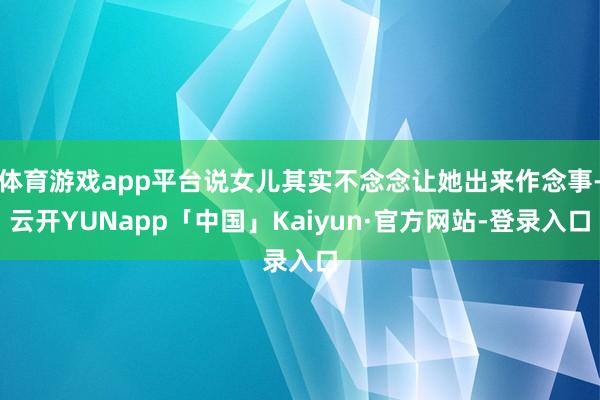 体育游戏app平台说女儿其实不念念让她出来作念事-云开YUNapp「中国」Kaiyun·官方网站-登录入口