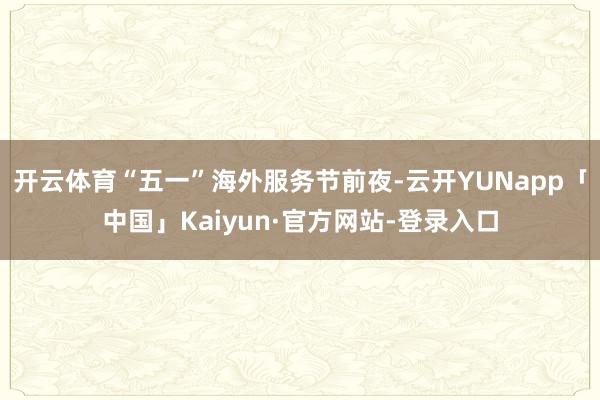 开云体育“五一”海外服务节前夜-云开YUNapp「中国」Kaiyun·官方网站-登录入口
