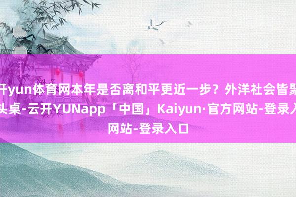 开yun体育网本年是否离和平更近一步？外洋社会皆聚接头桌-云开YUNapp「中国」Kaiyun·官方网站-登录入口