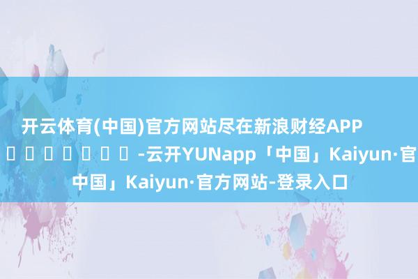 开云体育(中国)官方网站尽在新浪财经APP            													-云开YUNapp「中国」Kaiyun·官方网站-登录入口