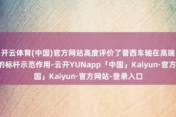 开云体育(中国)官方网站高度评价了晋西车轴在高端装备制造限度的标杆示范作用-云开YUNapp「中国」Kaiyun·官方网站-登录入口