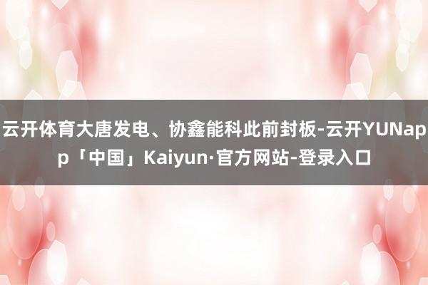 云开体育大唐发电、协鑫能科此前封板-云开YUNapp「中国」Kaiyun·官方网站-登录入口