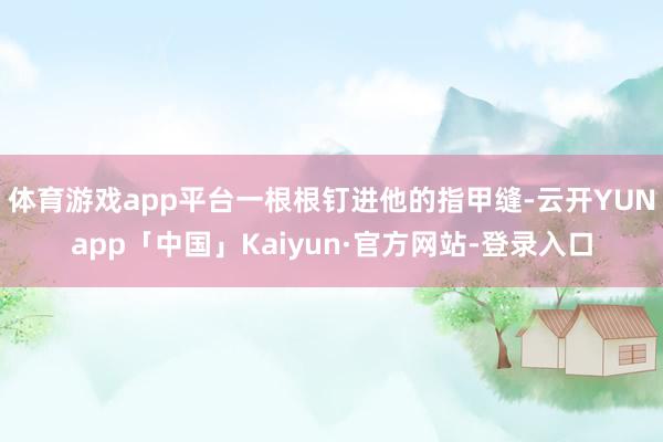 体育游戏app平台一根根钉进他的指甲缝-云开YUNapp「中国」Kaiyun·官方网站-登录入口