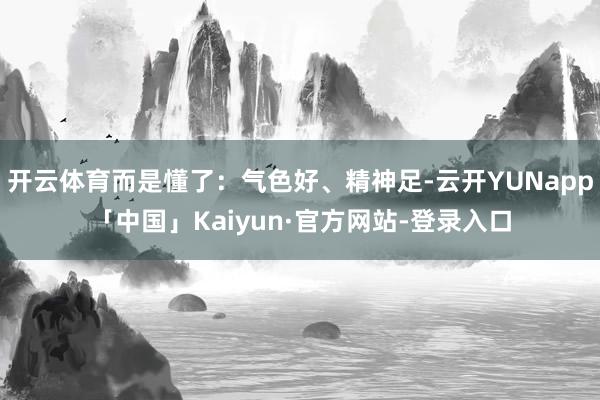 开云体育而是懂了：气色好、精神足-云开YUNapp「中国」Kaiyun·官方网站-登录入口
