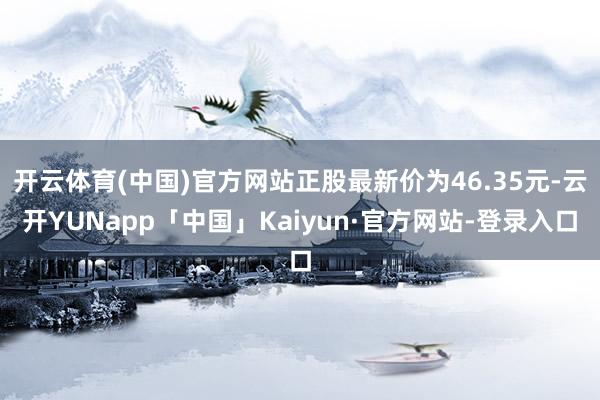 开云体育(中国)官方网站正股最新价为46.35元-云开YUNapp「中国」Kaiyun·官方网站-登录入口