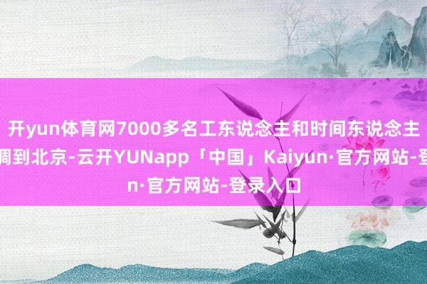 开yun体育网7000多名工东说念主和时间东说念主员被抽调到北京-云开YUNapp「中国」Kaiyun·官方网站-登录入口