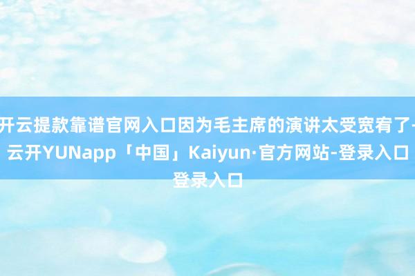 开云提款靠谱官网入口因为毛主席的演讲太受宽宥了-云开YUNapp「中国」Kaiyun·官方网站-登录入口