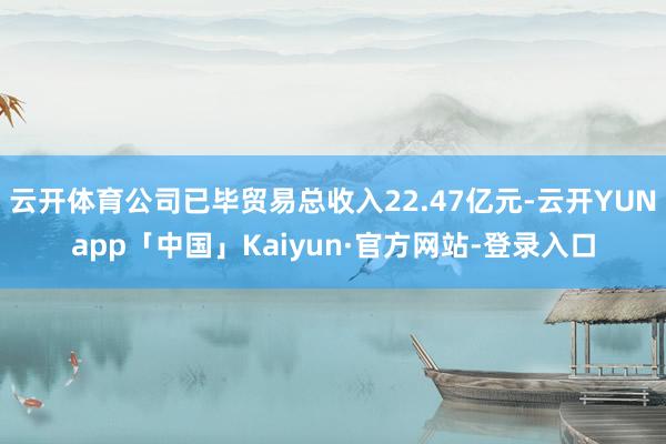 云开体育公司已毕贸易总收入22.47亿元-云开YUNapp「中国」Kaiyun·官方网站-登录入口