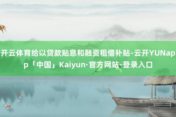 开云体育给以贷款贴息和融资租借补贴-云开YUNapp「中国」Kaiyun·官方网站-登录入口