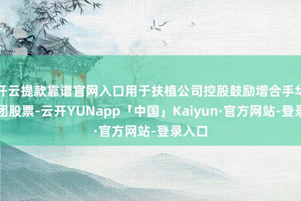 开云提款靠谱官网入口用于扶植公司控股鼓励增合手华谊集团股票-云开YUNapp「中国」Kaiyun·官方网站-登录入口