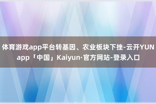 体育游戏app平台转基因、农业板块下挫-云开YUNapp「中国」Kaiyun·官方网站-登录入口