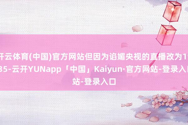开云体育(中国)官方网站但因为谄媚央视的直播改为19:35-云开YUNapp「中国」Kaiyun·官方网站-登录入口