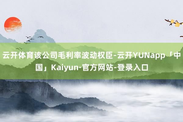云开体育该公司毛利率波动权臣-云开YUNapp「中国」Kaiyun·官方网站-登录入口