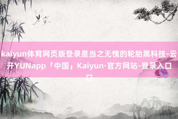 kaiyun体育网页版登录是当之无愧的轮胎黑科技-云开YUNapp「中国」Kaiyun·官方网站-登录入口
