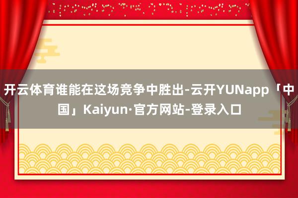 开云体育谁能在这场竞争中胜出-云开YUNapp「中国」Kaiyun·官方网站-登录入口