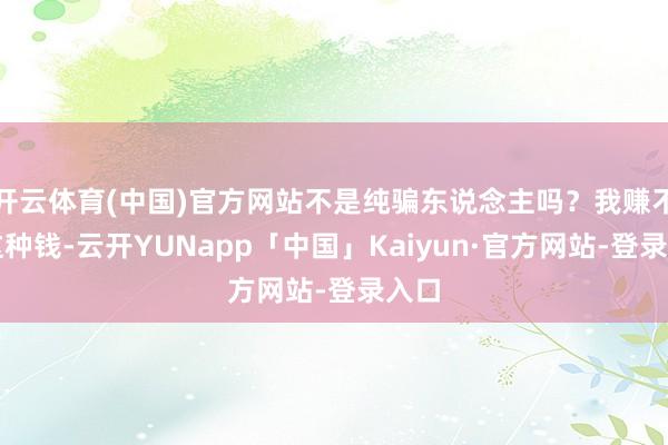 开云体育(中国)官方网站不是纯骗东说念主吗？我赚不来这种钱-云开YUNapp「中国」Kaiyun·官方网站-登录入口