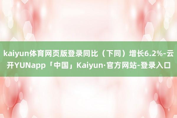 kaiyun体育网页版登录同比（下同）增长6.2%-云开YUNapp「中国」Kaiyun·官方网站-登录入口