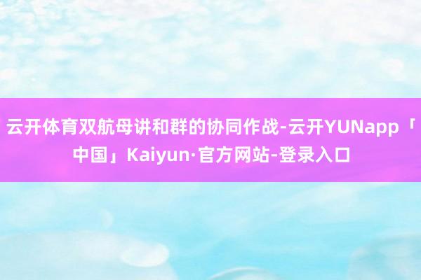 云开体育双航母讲和群的协同作战-云开YUNapp「中国」Kaiyun·官方网站-登录入口