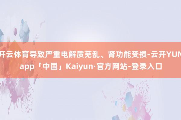 开云体育导致严重电解质芜乱、肾功能受损-云开YUNapp「中国」Kaiyun·官方网站-登录入口