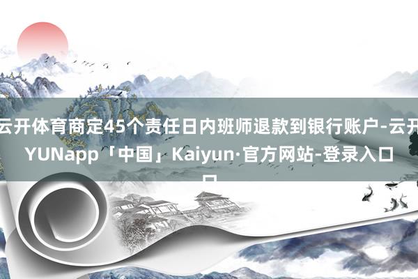 云开体育商定45个责任日内班师退款到银行账户-云开YUNapp「中国」Kaiyun·官方网站-登录入口