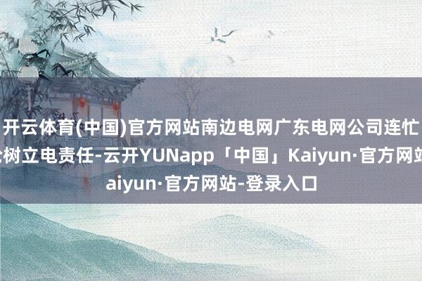 开云体育(中国)官方网站南边电网广东电网公司连忙组织开展抢树立电责任-云开YUNapp「中国」Kaiyun·官方网站-登录入口