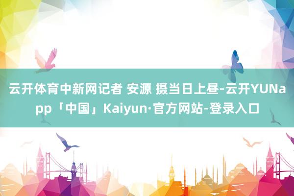 云开体育　中新网记者 安源 摄当日上昼-云开YUNapp「中国」Kaiyun·官方网站-登录入口