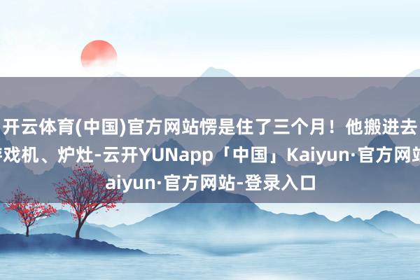 开云体育(中国)官方网站愣是住了三个月！他搬进去电视机、游戏机、炉灶-云开YUNapp「中国」Kaiyun·官方网站-登录入口