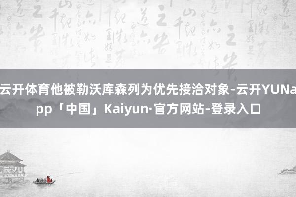 云开体育他被勒沃库森列为优先接洽对象-云开YUNapp「中国」Kaiyun·官方网站-登录入口