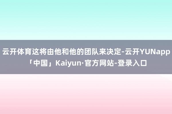 云开体育这将由他和他的团队来决定-云开YUNapp「中国」Kaiyun·官方网站-登录入口