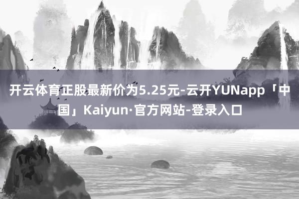 开云体育正股最新价为5.25元-云开YUNapp「中国」Kaiyun·官方网站-登录入口