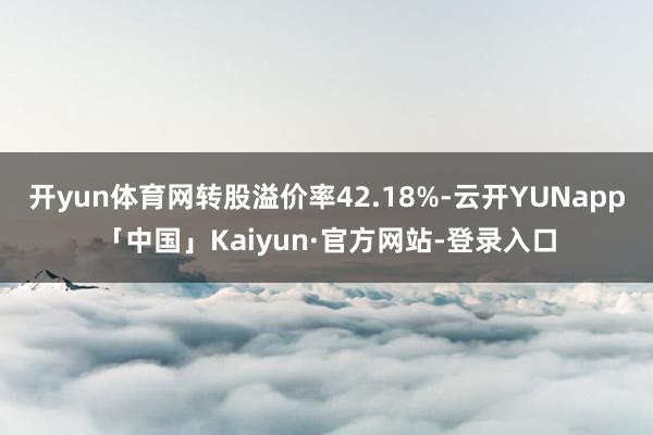 开yun体育网转股溢价率42.18%-云开YUNapp「中国」Kaiyun·官方网站-登录入口