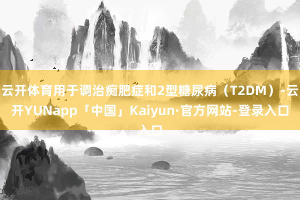 云开体育用于调治痴肥症和2型糖尿病（T2DM）-云开YUNapp「中国」Kaiyun·官方网站-登录入口