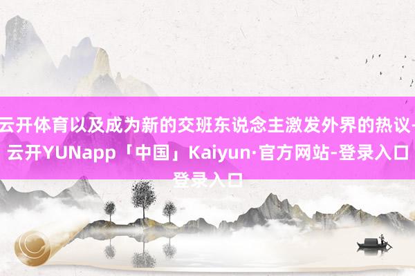 云开体育以及成为新的交班东说念主激发外界的热议-云开YUNapp「中国」Kaiyun·官方网站-登录入口