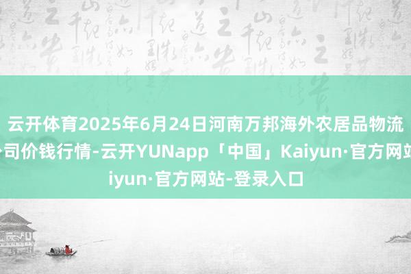 云开体育2025年6月24日河南万邦海外农居品物流股份有限公司价钱行情-云开YUNapp「中国」Kaiyun·官方网站-登录入口