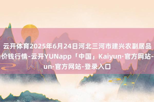 云开体育2025年6月24日河北三河市建兴农副居品批发商场价钱行情-云开YUNapp「中国」Kaiyun·官方网站-登录入口