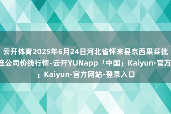 云开体育2025年6月24日河北省怀来县京西果菜批发阛阓有限株连公司价钱行情-云开YUNapp「中国」Kaiyun·官方网站-登录入口