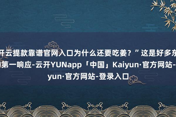 开云提款靠谱官网入口为什么还要吃姜？”这是好多东说念主的第一响应-云开YUNapp「中国」Kaiyun·官方网站-登录入口