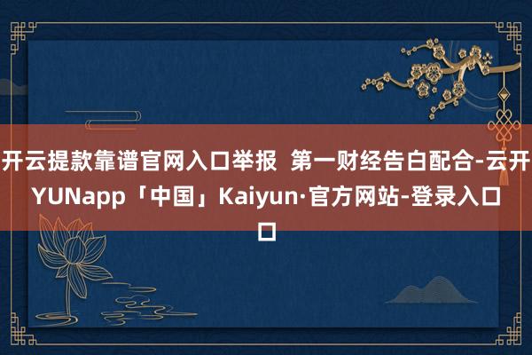 开云提款靠谱官网入口举报 第一财经告白配合-云开YUNapp「中国」Kaiyun·官方网站-登录入口