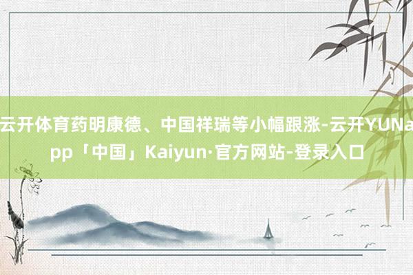云开体育药明康德、中国祥瑞等小幅跟涨-云开YUNapp「中国」Kaiyun·官方网站-登录入口