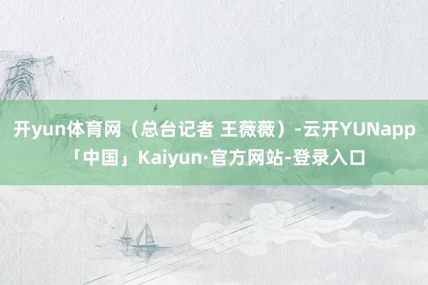 开yun体育网（总台记者 王薇薇）-云开YUNapp「中国」Kaiyun·官方网站-登录入口